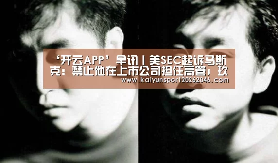 ‘开云APP’早讯丨美SEC起诉马斯克:禁止他在上市公司担任高管;玖富完成E轮融资(图1) 开云官网